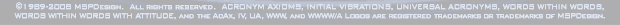 ©1989-2008 MSPDesign. All rights reserved. ACRONYM AXIOMS, INITIAL VIBRATIONS, UNIVERSAL ACRONYMS, WORDS WITHIN WORDS, WORDS WITHIN WORDS WITH ATTITUDE, and the AcAx, IV, UA, WWW, and WWWW/A Logos are registered trademarks or trademarks of MSPDesign.